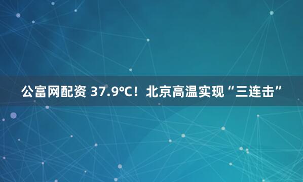 公富网配资 37.9℃！北京高温实现“三连击”