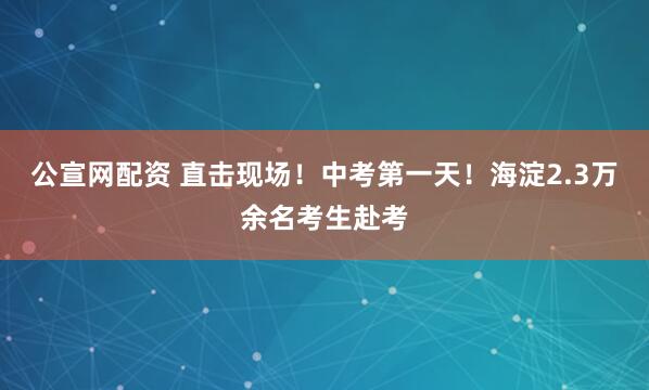 公宣网配资 直击现场！中考第一天！海淀2.3万余名考生赴考