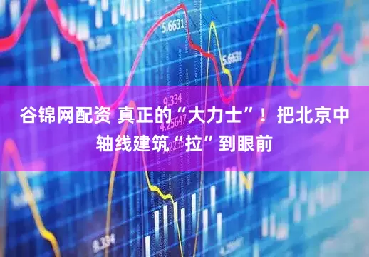 谷锦网配资 真正的“大力士”！把北京中轴线建筑“拉”到眼前