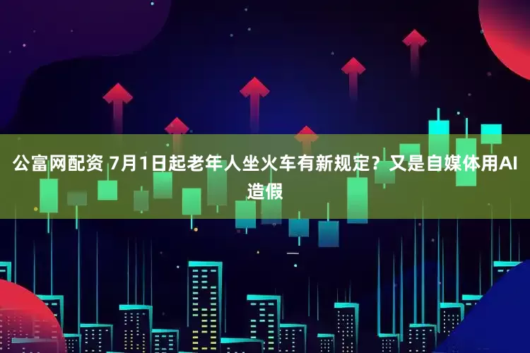 公富网配资 7月1日起老年人坐火车有新规定？又是自媒体用AI造假