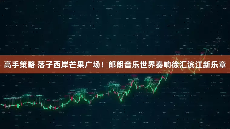 高手策略 落子西岸芒果广场！郎朗音乐世界奏响徐汇滨江新乐章