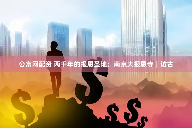 公富网配资 两千年的报恩圣地：南京大报恩寺｜访古