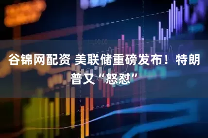 谷锦网配资 美联储重磅发布！特朗普又“怒怼”