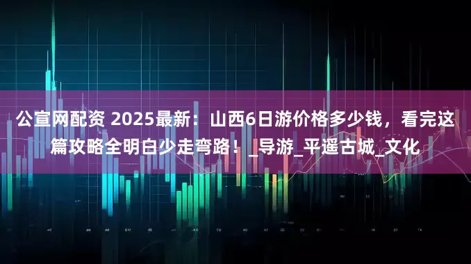 公宣网配资 2025最新：山西6日游价格多少钱，看完这篇攻略全明白少走弯路！_导游_平遥古城_文化