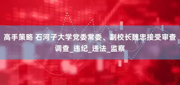 高手策略 石河子大学党委常委、副校长魏忠接受审查调查_违纪_违法_监察