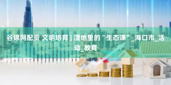 谷锦网配资 文明培育 | 湿地里的“生态课”_海口市_活动_教育