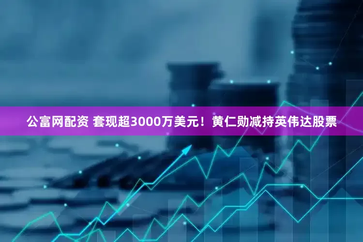 公富网配资 套现超3000万美元！黄仁勋减持英伟达股票