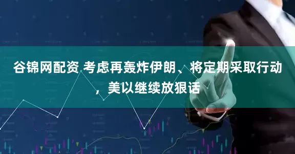 谷锦网配资 考虑再轰炸伊朗、将定期采取行动，美以继续放狠话