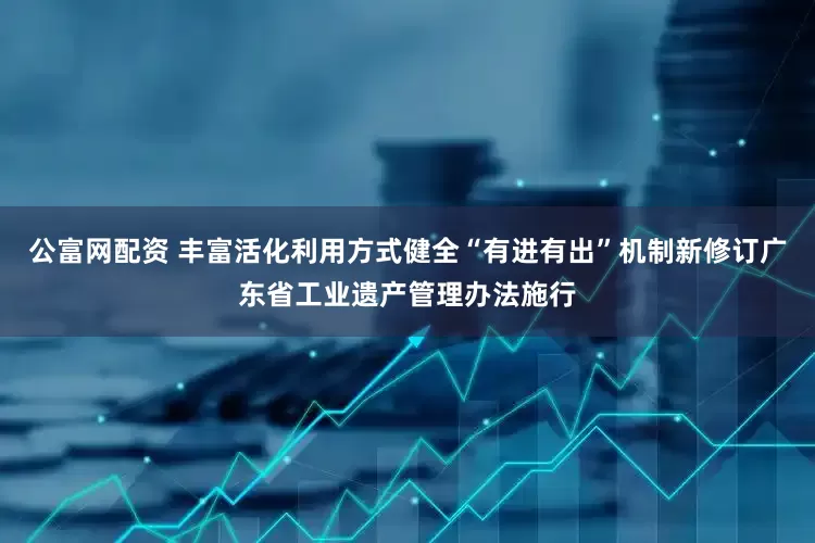 公富网配资 丰富活化利用方式健全“有进有出”机制新修订广东省工业遗产管理办法施行