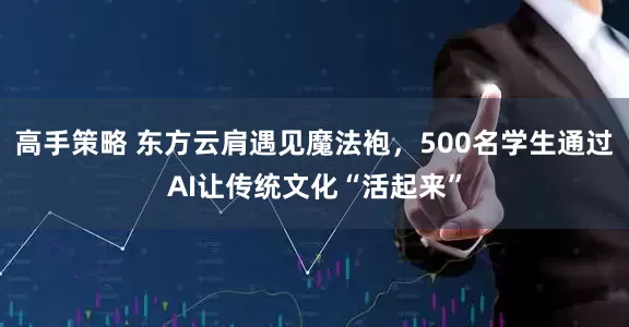 高手策略 东方云肩遇见魔法袍，500名学生通过AI让传统文化“活起来”