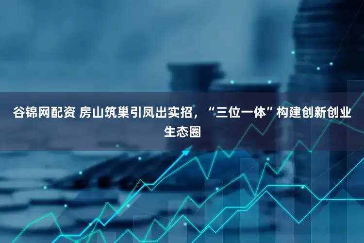 谷锦网配资 房山筑巢引凤出实招，“三位一体”构建创新创业生态圈