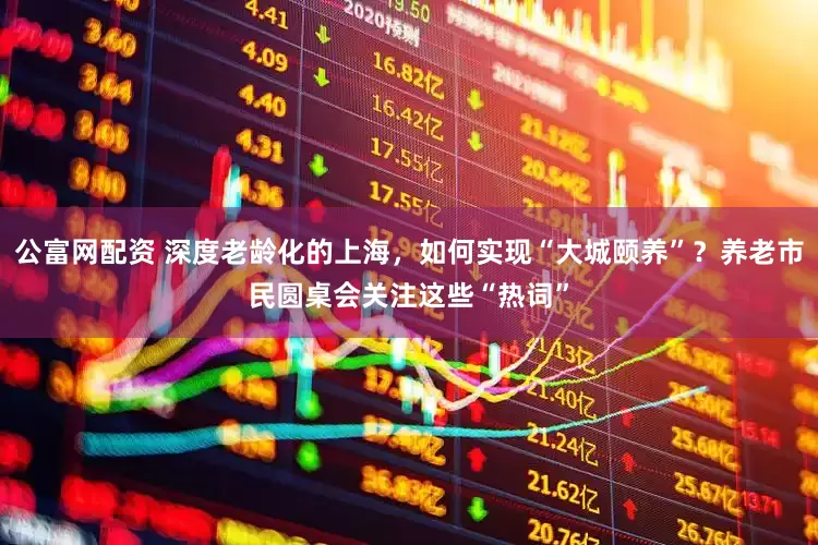 公富网配资 深度老龄化的上海，如何实现“大城颐养”？养老市民圆桌会关注这些“热词”