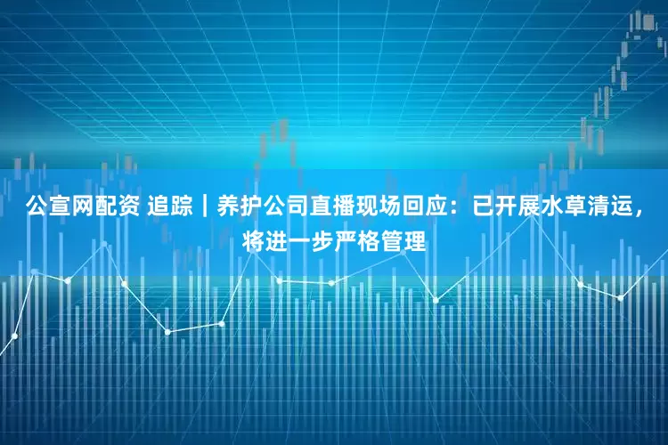 公宣网配资 追踪｜养护公司直播现场回应：已开展水草清运，将进一步严格管理