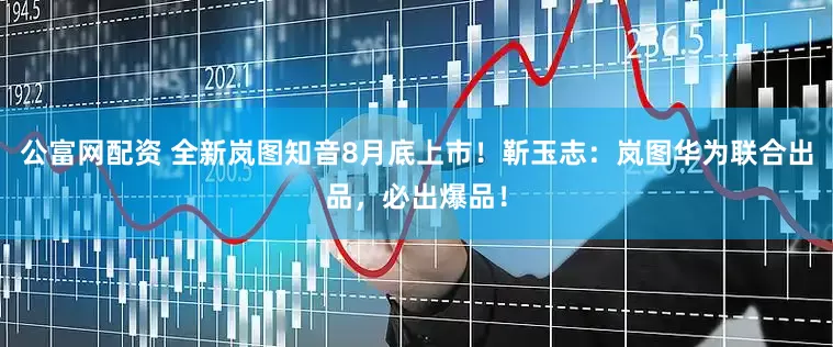 公富网配资 全新岚图知音8月底上市！靳玉志：岚图华为联合出品，必出爆品！