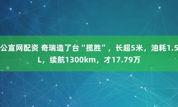 公宣网配资 奇瑞造了台“揽胜”，长超5米，油耗1.5L，续航1300km，才17.79万
