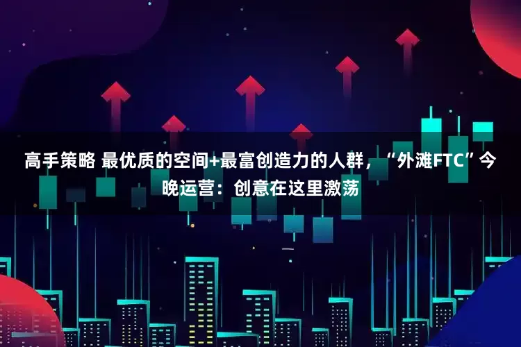 高手策略 最优质的空间+最富创造力的人群，“外滩FTC”今晚运营：创意在这里激荡