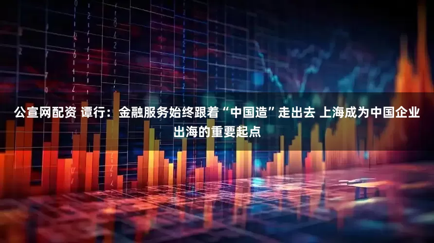 公宣网配资 谭行：金融服务始终跟着“中国造”走出去 上海成为中国企业出海的重要起点