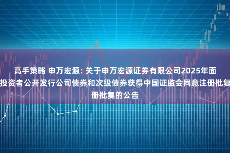 高手策略 申万宏源: 关于申万宏源证券有限公司2025年面向专业投资者公开发行公司债券和次级债券获得中国证监会同意注册批复的公告