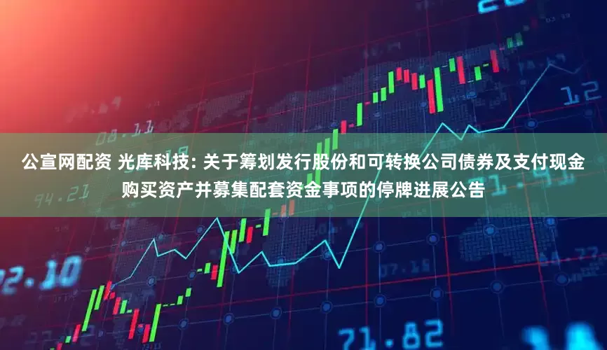 公宣网配资 光库科技: 关于筹划发行股份和可转换公司债券及支付现金购买资产并募集配套资金事项的停牌进展公告