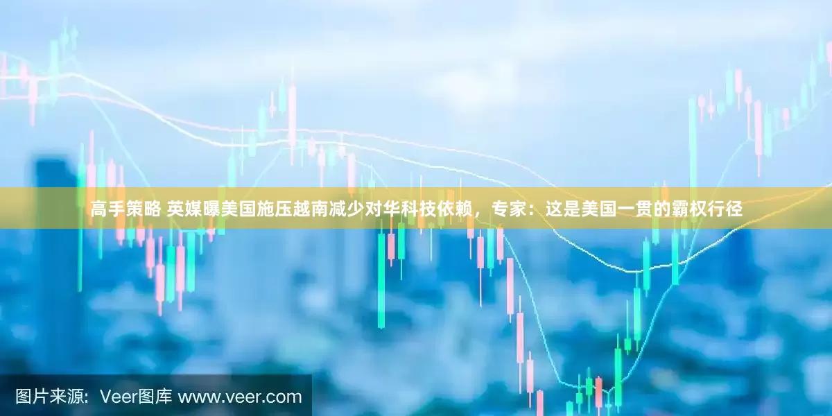 高手策略 英媒曝美国施压越南减少对华科技依赖，专家：这是美国一贯的霸权行径