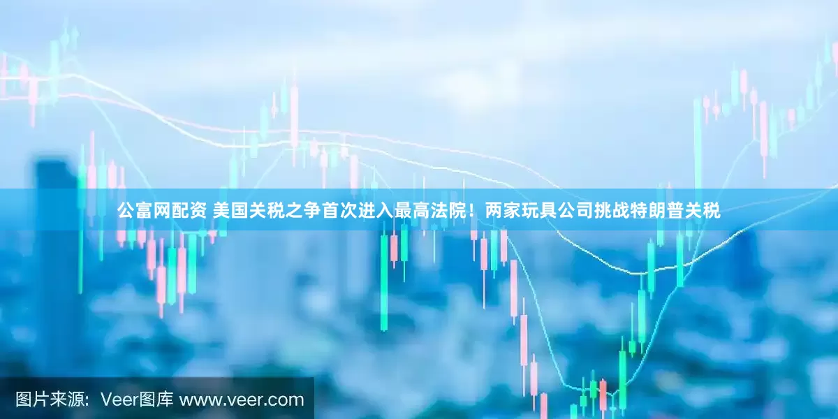 公富网配资 美国关税之争首次进入最高法院！两家玩具公司挑战特朗普关税