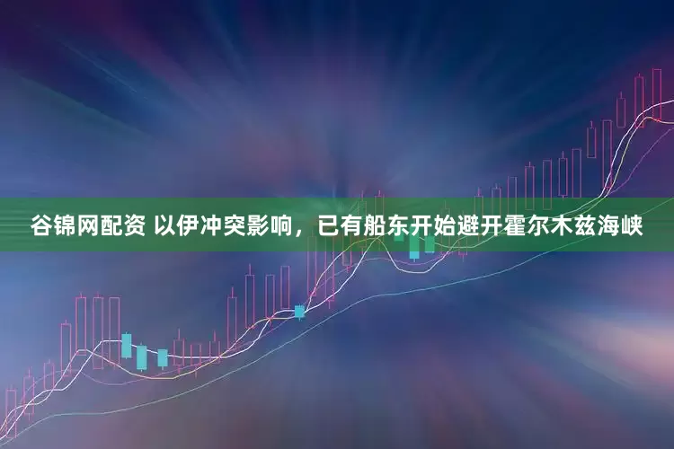 谷锦网配资 以伊冲突影响，已有船东开始避开霍尔木兹海峡